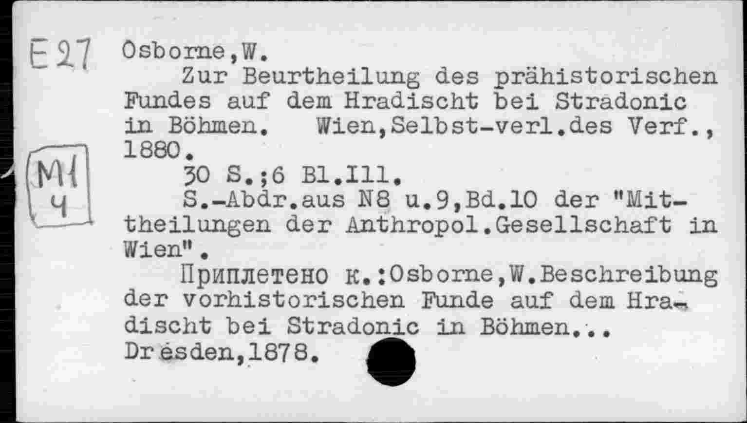 ﻿Е27
Osborne,W.
Zur Beurtheilung des prähistorischen Fundes auf dem. Hradischt bei Stradonic in Böhmen.	Wien,Selbst-verl.des Verf.,
1880.
50 S.;6 Bl.Ill.
S.-Abdr.aus N8 u.9,Bd.lO der ’’Mittheilungen der Anthropol.Gesellschaft in Wien”.
Приплетено К.:0sborne,W.Beschreibung der vorhistorischen Funde auf dem Hradischt bei Stradonic in Böhmen...
Dr êsden,1878. Mb